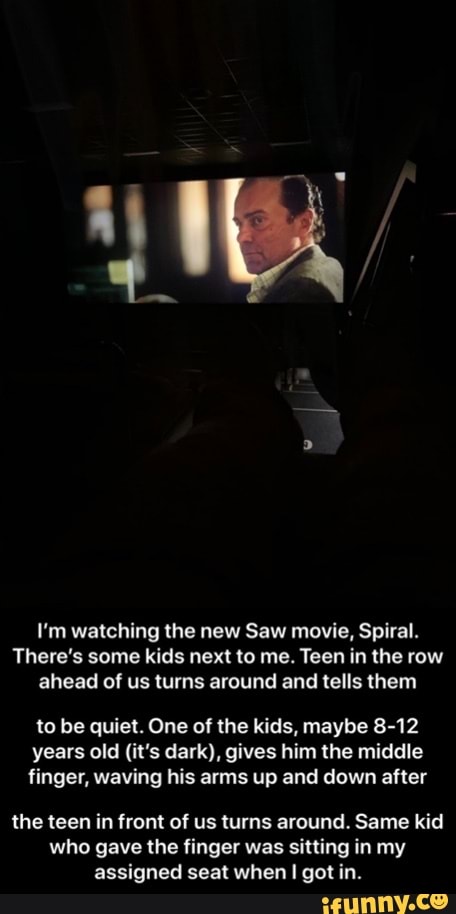 I'm watching the new Saw movie, Spiral.
There's some kids next to me. Teen in the row ahead of us turns around and tells them
to be quiet. One of the kids, maybe 8-12 years old (it's dark), gives him the middle finger, waving his arms up and down after
the teen in front of us turns around. Same kid who gave the finger was sitting in my assigned seat when I got in. - the teen in front of us turns around. Same kid who gave the finger was sitting in my assigned seat when I got in.