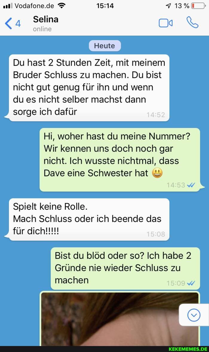 all Vodafone.de
Selina
online
Heute
Du hast 2 Stunden Zeit, mit meinem
Bruder Schluss zu machen. Du bist nicht gut genug für ihn und wenn du es nicht selber machst dann sorge ich dafür
Hi, woher hast du meine Nummer?
Wir kennen uns doch noch gar nicht. Ich wusste nichtmal, dass
Dave eine Schwester hat &
Spielt keine Rolle.
Mach Schluss oder ich beende das
für
Bist du blöd oder so? Ich habe 2
Gründe nie wieder Schluss zu machen
