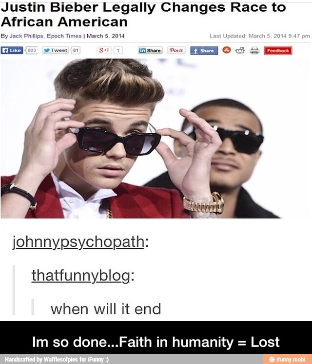 Justin Bieber Legally Changes Race to
African American
By Jack Philips, Epoch Times
I March 5. 2014
thatfunnyblog:
when will it end
Im so done...Faith in humanity =
Lost - Im so done...Faith in humanity = Lost