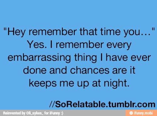 "Hey remember that time you..."
Yes. I remember every
embarrassing thing I have ever
done and chances are it
keeps me up at night.