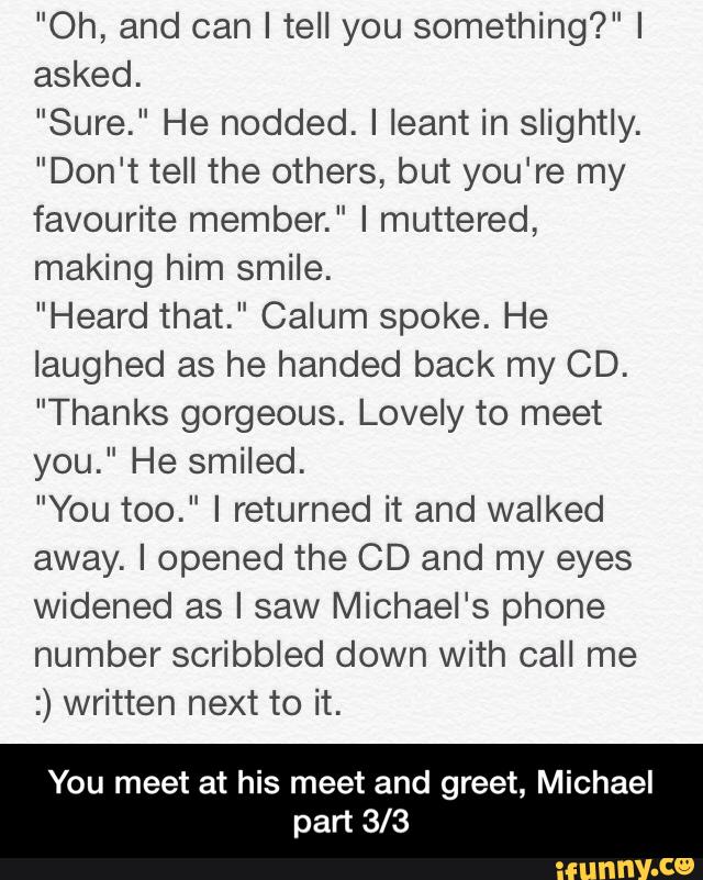 "Oh, and can I tell you something?" I
asked.
"Sure." He nodded. I leant in slightly.
"Don't tell the others, but you're my
favourite member." I muttered,
making him smile.
"Heard that." Calum spoke. He
laughed as he handed back my CD.
"Thanks gorgeous. Lovely to meet
you." He smiled.
"You too." I returned it and walked
away. I opened the CD and my eyes
widened as I saw Michael's phone
number scribbled down with call me
:) written next to it.
You meet at his meet and greet, Michael
part 3/3 - You meet at his meet and greet, Michael part 3/3