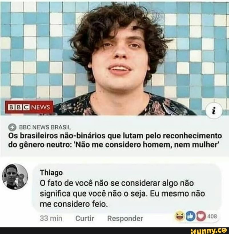 NEws
BBC NEWS BRASIL Os brasileiros não-binários que lutam pelo reconhecimento do gênero neutro: 'Não me considero homem, nem mulher'
( ) Thiago
O fato de você não se considerar algo não
significa que você não o seja. Eu mesmo não me considero feio.
33min Curtir Responder DO: