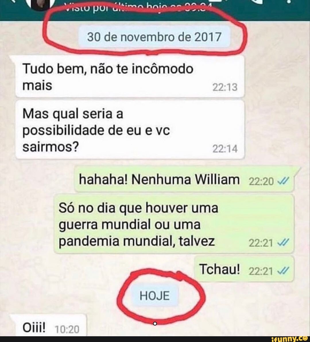 Tudo bem, não te incômodo
mais
Mas qual seria a
possibilidade de eu e vc
sairmos? nr.
hahaha! Nenhuma William 22:20 4
Só no dia que houver uma
guerra mundial ou uma
pandemia mundial, talvez 22:21 d/
Tchau! 22:21 v