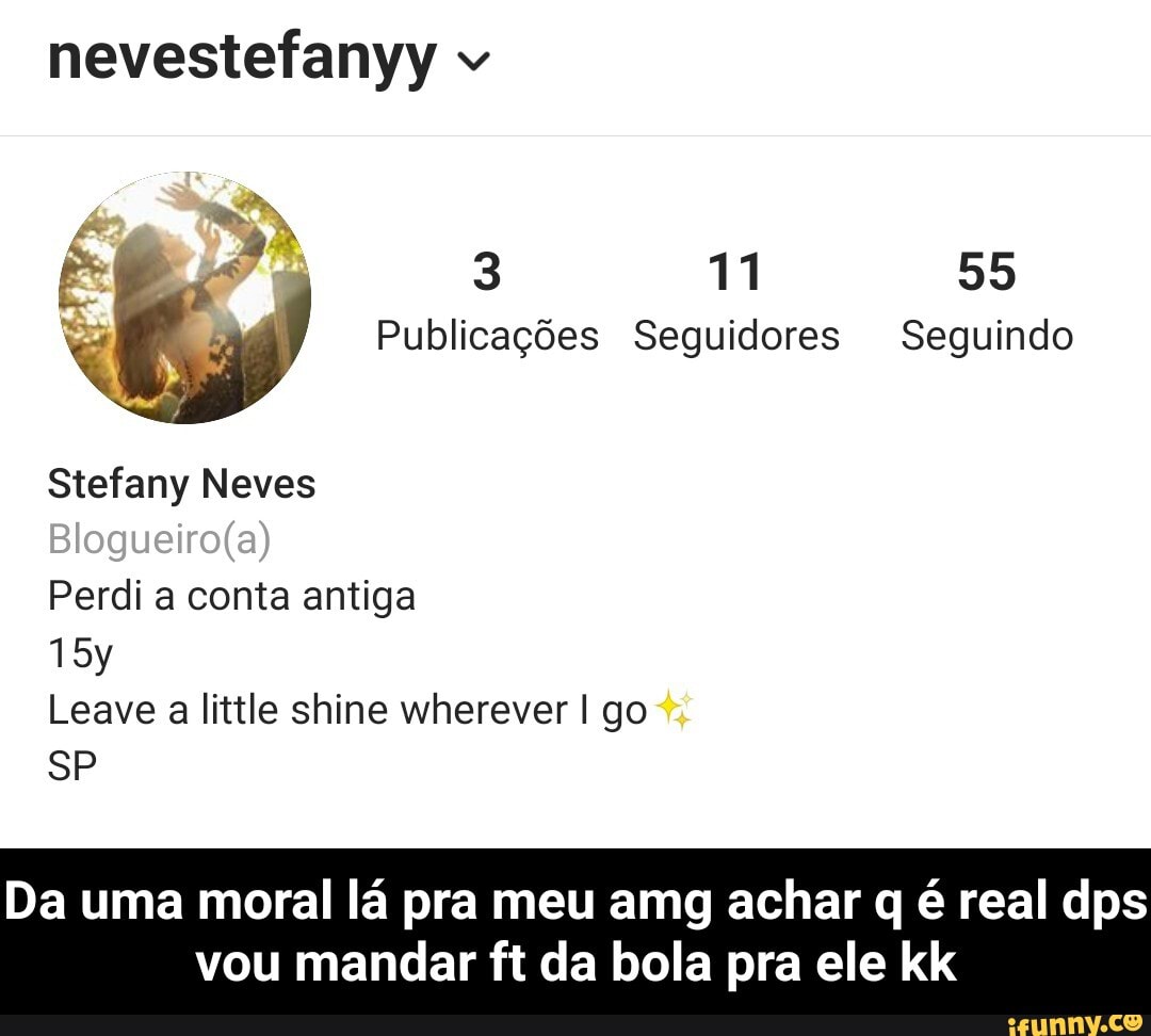 nevestefanyy v
3 11 55
Publicações Seguidores Seguindo
Stefany Neves
Perdi a conta antiga
Leave little shine wherever I go
SP
Da uma moral lá pra meu amg achar q é real dps
vou mandar ft da bola pra ele kk - Da uma moral lá pra meu amg achar q é real dps vou mandar ft da bola pra ele kk