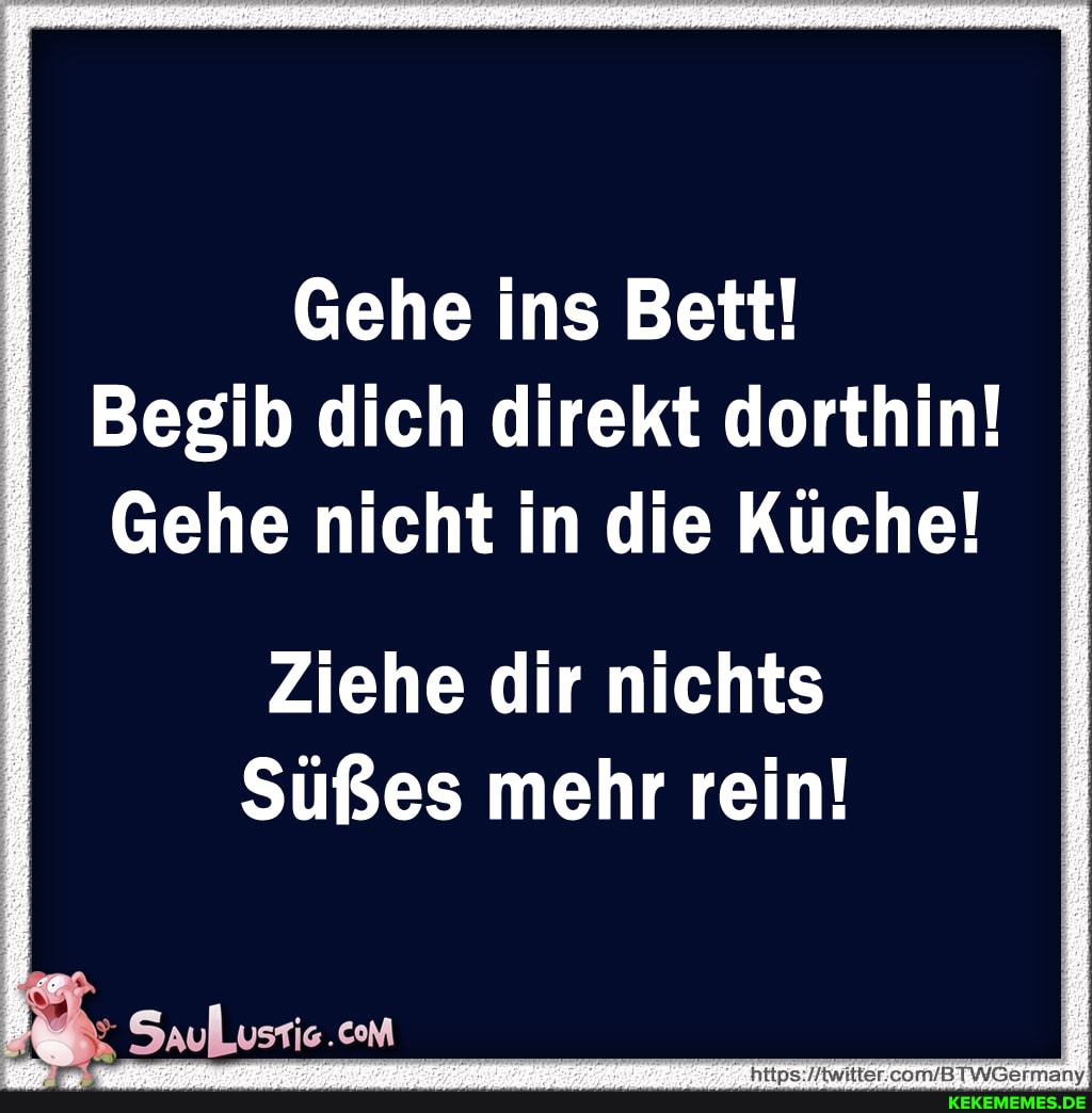 Gehe ins Bett!
Begib dich direkt dorthin!
Gehe nicht in die Küche!
Ziehe dir nichts
Süßes mehr rein!