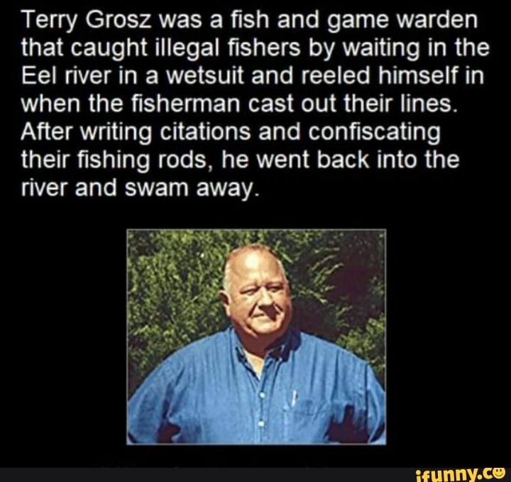 Terry Grosz was a fish and game warden that caught illegal fishers by waiting in the
Eel river in a wetsuit and reeled himself in when the fisherman cast out their lines.
After writing citations and confiscating their fishing rods, he went back into the river and swam away.