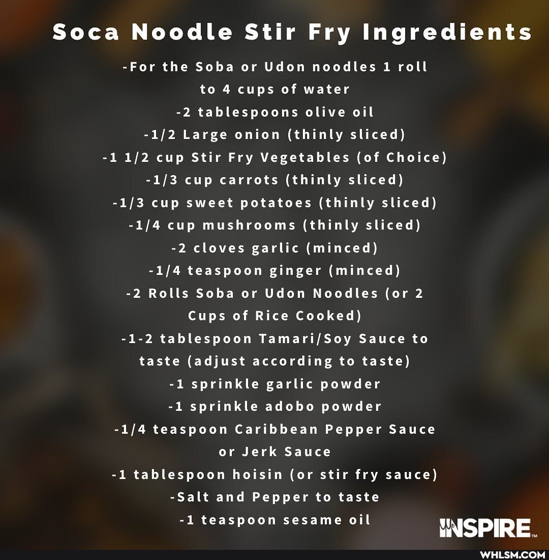 Soca Noodle Stir Fry Ingredients
-For the Soba or Udon noodles 1 roll to 4 cups of water
-2 tablespoons olive oil
Large onion (thinly sliced)
-1 cup Stir Fry Vegetables (of Choice) cup carrots (thinly sliced) cup sweet potatoes (thinly sliced) cup mushrooms (thinly sliced)
-2 cloves garlic (minced)
teaspoon ginger (minced)
-2 Rolls Soba or Udon Noodles (or 2
Cups of Rice Cooked)
-1-2 tablespoon Sauce to taste (adjust according to taste)
-1 sprinkle garlic powder
-1 sprinkle adobo powder teaspoon Caribbean Pepper Sauce or Jerk Sauce
-1 tablespoon hoisin (or stir fry sauce)
-Salt and Pepper to taste
-1 teaspoon sesame oil INSPIRE