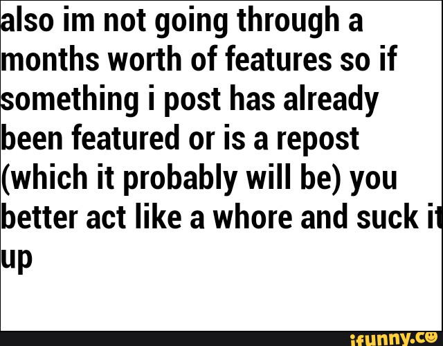 Iso im not going through a
months worth of features so if
omething i post has already
been featured or is a repost
(which it probably will be) you
better act like a whore and suck il
UP