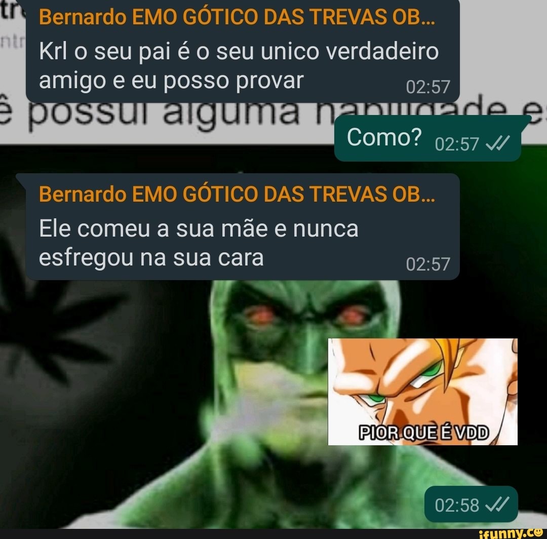 Bernardo EMO GÓTICO DAS TREVAS OB...
Krl o seu pai é o seu unico verdadeiro amigo e eu posso provar
DO ailau ala
I Como? 4/
Bernardo EMO GÓTICO DAS TREVAS OB...
Ele comeu a sua mãe e nunca esfregou na sua cara