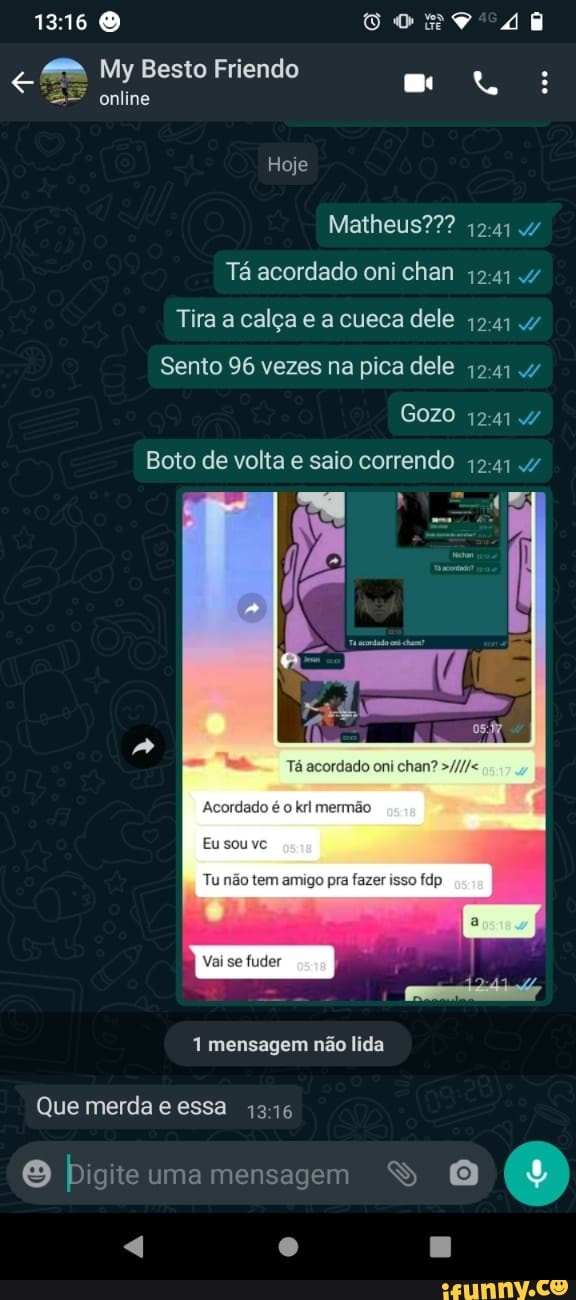 My Besto Friendo : online
Hoje
Matheus???
Tá acordado oni chan
Tira a calça e a cueca dele
Sento 96 vezes na pica dele
Gozo
Boto de volta e saio correndo 4241
pm cg,
mensagem não lida
Que merda essa 1316
uma mensagem