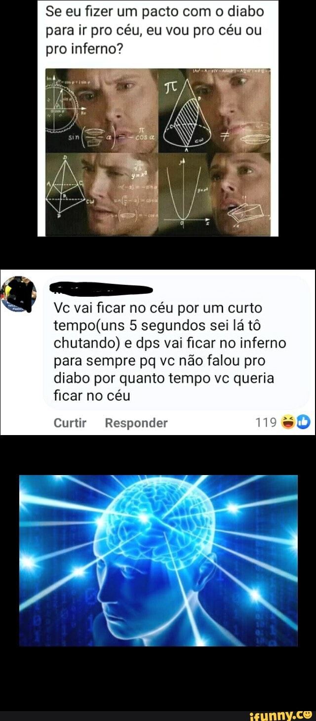 Se eu fizer um pacto com o diabo para ir pro céu, eu vou pro céu ou pro inferno?
Ve vai ficar no céu por um curto
5 segundos sei lá tô chutando) e dps vai ficar no inferno para sempre pq vc não falou pro diabo por quanto tempo vc queria ficar no céu
Curtir Responder