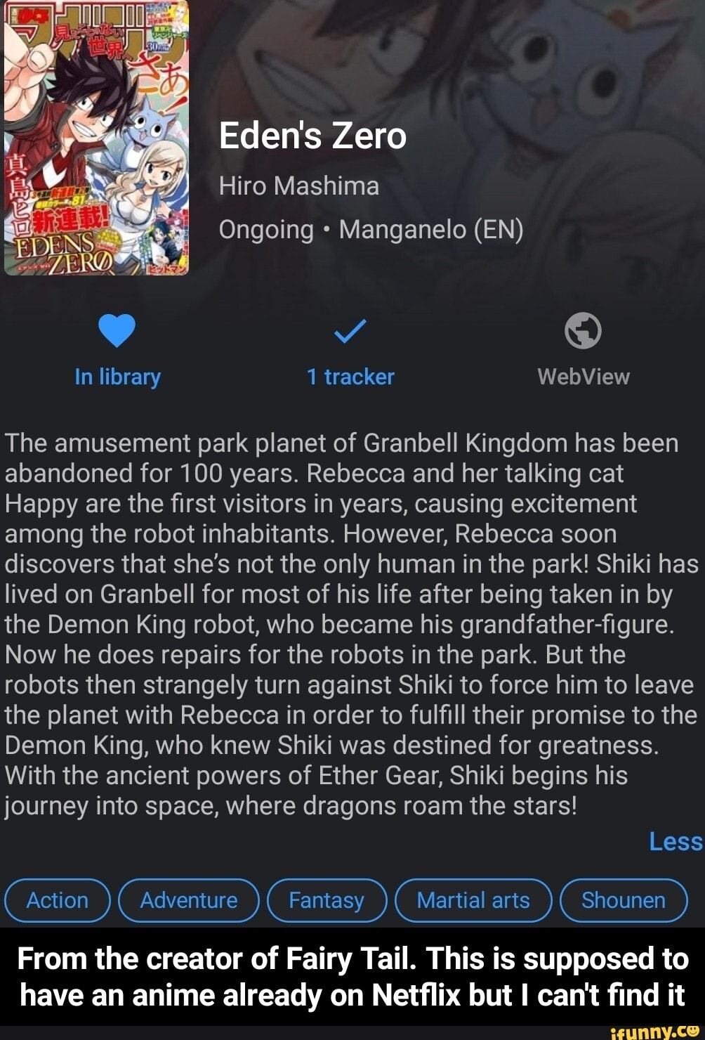 Eden's Zero
Hiro Mashima
Ongoing Manganelo (EN)
In library 1 tracker WebView
The amusement park planet of Granbell Kingdom has been abandoned for 100 years. Rebecca and her talking cat
Happy are the first visitors in years, causing excitement among the robot inhabitants. However, Rebecca soon discovers that she's not the only human in the park! Shiki has lived on Granbell for most of his life after being taken in by the Demon King robot, who became his grandfather-figure.
Now he does repairs for the robots in the park. But the robots then strangely turn against Shiki to force him to leave the planet with Rebecca in order to fulfill their promise to the
Demon King, who knew Shiki was destined for greatness.
With the ancient powers of Ether Gear, Shiki begins his journey into space, where dragons roam the stars!
Less
(Action ) (Adventure ) (Fantasy ) (Martial arts ) (shounen )
From the creator of Fairy Tail. This is supposed to have an anime already on Netflix but I can't find it - From the creator of Fairy Tail. This is supposed to have an anime already on Netflix but I can't find it