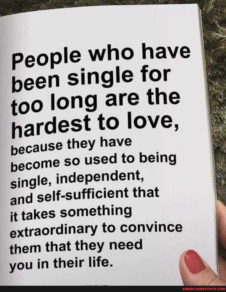 People who have I been single for I
too long are the hardest to love,
pecause they have become so used to being single, independent,
and self-sufficient that
it takes something extraordinary to convince them that they need
you in their life.