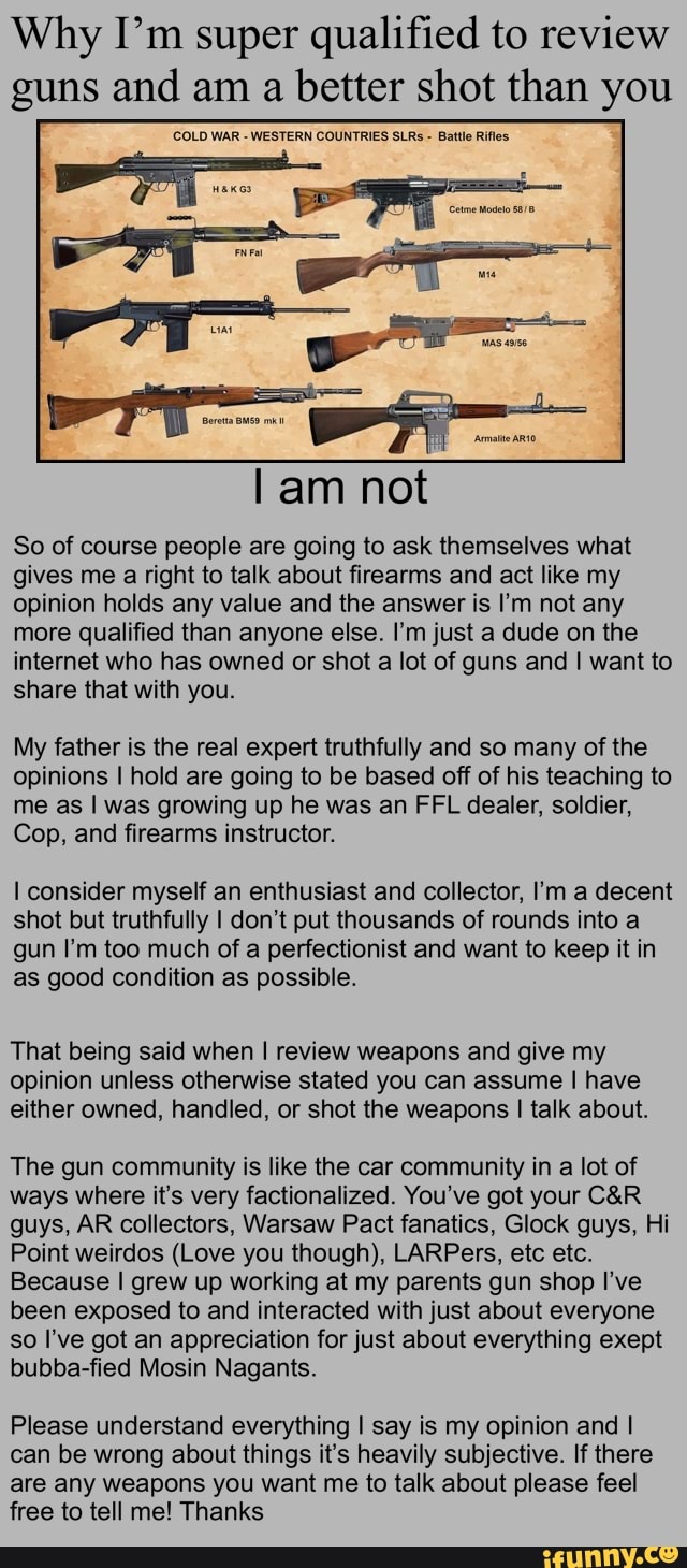Why I'm super qualified to review guns and am a better shot than you
COLD WAR - WESTERN COUNTRIES SLRS - Battle Rifles
am not
So of course people are going to ask themselves what gives me a right to talk about firearms and act like my opinion holds any value and the answer is I'm not any more qualified than anyone else. I'm just a dude on the internet who has owned or shot a lot of guns and I want to share that with you.
My father is the real expert truthfully and so many of the opinions I hold are going to be based off of his teaching to me as I was growing up he was an FFL dealer, soldier,
Cop, and firearms instructor.
I consider myself an enthusiast and collector, I'm a decent shot but truthfully I don't put thousands of rounds into a gun I'm too much of a perfectionist and want to keep it in as good condition as possible.
That being said when I review weapons and give my opinion unless otherwise stated you can assume I have either owned, handled, or shot the weapons I talk about.
The gun community is like the car community in a lot of ways where it's very factionalized. You've got your guys, AR collectors, Warsaw Pact fanatics, Glock guys, Hi
Point weirdos (Love you though), LARPers, etc etc.
Because I grew up working at my parents gun shop I've been exposed to and interacted with just about everyone so I've got an appreciation for just about everything exept bubba-fied Mosin Nagants.
Please understand everything I say is my opinion and I can be wrong about things it's heavily subjective. If there are any weapons you want me to talk about please feel free to tell me! Thanks