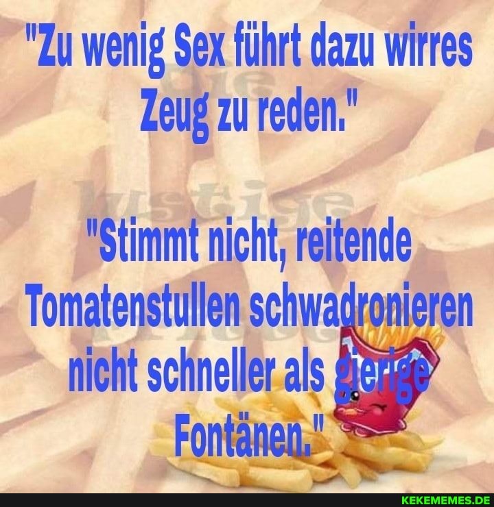 "Zu wenig Sex führt dazu wirres
Zeug zu reden."
"Stimmt nicht, reitende
Tomatenstullen schwadronieren nicht schneller al