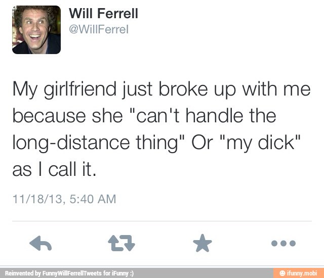My girlfriend just broke up with me
because she "can't handle the
long-distance thing" Or "my dick"
as I call it.