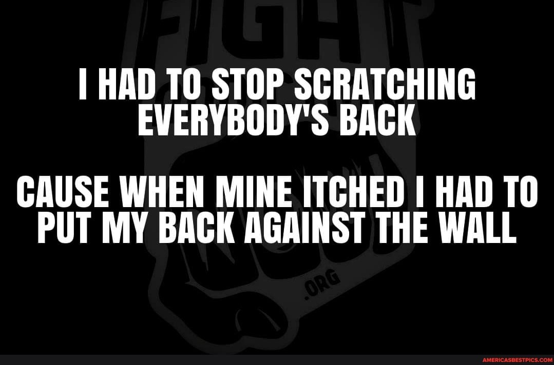 HAD TO STOP SCRATCHING EVERYBODY'S BACK
CAUSE WHEN MINE ITCHED I HAD PUT MY BACK AGAINST THE WALL