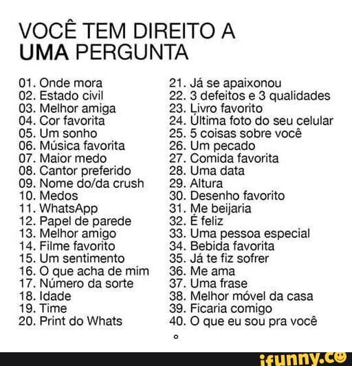 VOCÊ TEM DIREITO A
UMA PERGUNTA
01. Onde mora
02. Estado civil
03. Melhor amiga
04. Cor favorita
05. Um sonho
Musica favorita
07. Maior medo
08. Cantor preferido
09. Nome do/da crush
10. Medos
12. Papel de parede
13. Melhor amigo
14. Filme favorito
15. Um sentimento
16. O que acha de mim
17. Número da sorte
18. Idade
19. Time
Já se apaixonou
3 defeitos e 3 qualidades
Livro favorito
Última foto do seu celular
5 coisas sobre você
Um pecado
Comida favorita
Uma data
Altura
Desenho favorito
Me beijaria
E feliz
Uma pessoa especial
Bebida favorita
Ja te fiz sofrer
Me ama
Uma frase
Melhor móvel da casa
Ficaria comigo
O que eu sou pra você