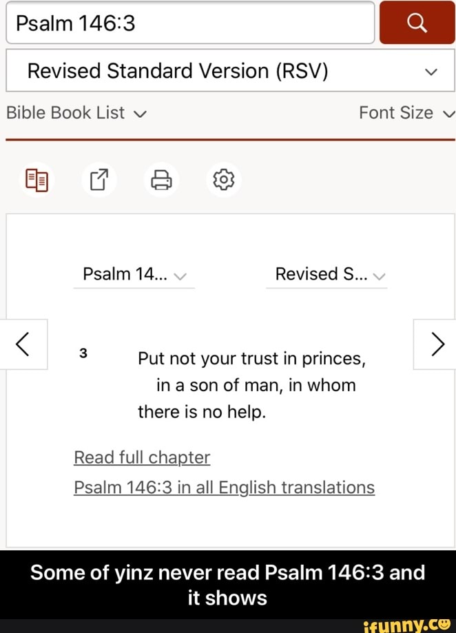 Revised Standard Version (RSV)
3 Put not your trust in princes,
in a son of man, in whom
there is no help.
Read full chapter
Psalm 146:3 in all English translations
Some of yinz never read Psalm 146:3 and
it shows - Some of yinz never read Psalm 146:3 and it shows