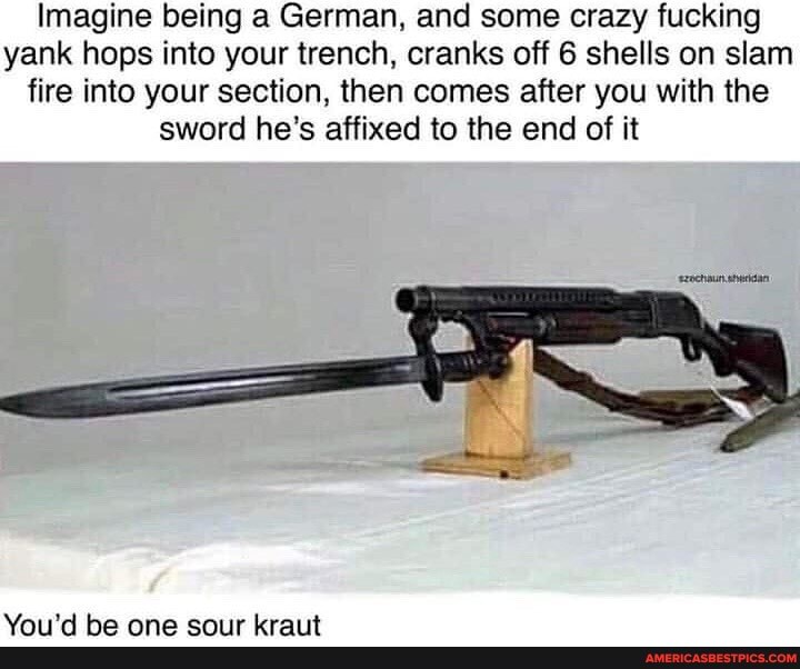 Imagine being a German, and some crazy fucking yank hops into your trench, cranks off 6 shells on slam fire into your section, then comes after you with the sword he's affixed to the end of it