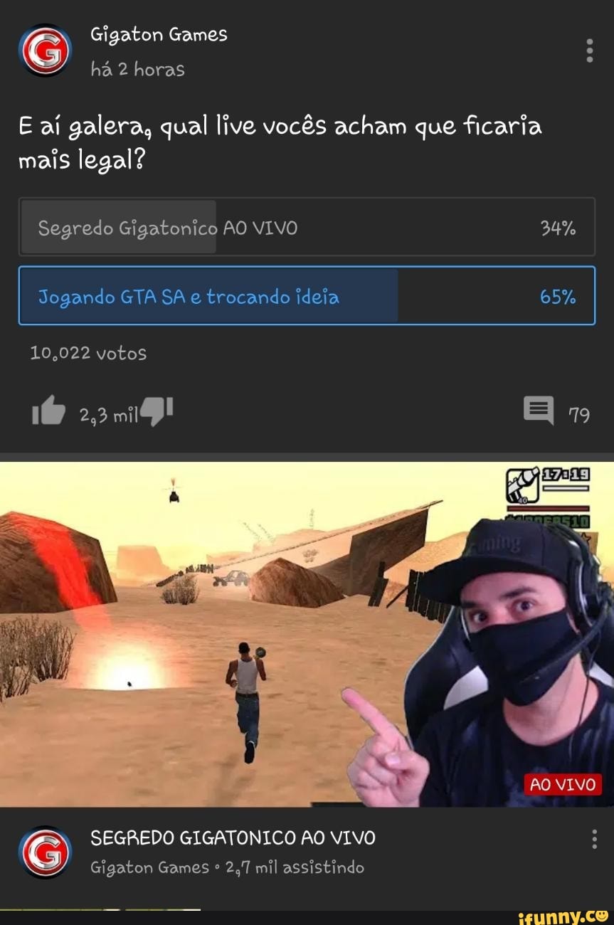 Gigaton Games
há 2 horas
E aí galera, qual live vocês acham que ficaria mais legal?
Segredo Gigatonico AO VIVO 34%
Jogando GTA SA e trocando ideia 65%
10,022 votos
2,219!
AO VIVO
SEGREDO GIGATONICO AO VIVO :
Gigaton Games 2,7 mil assistindo