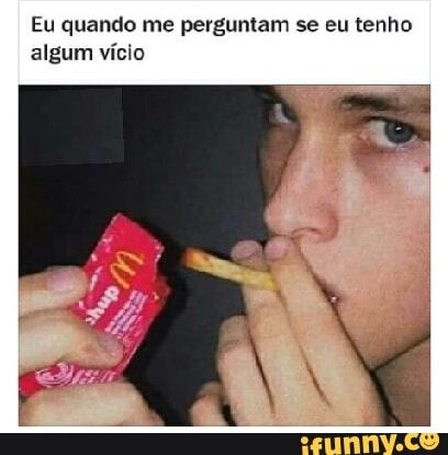 Eu quando me perguntam se eu tenho
algum vício