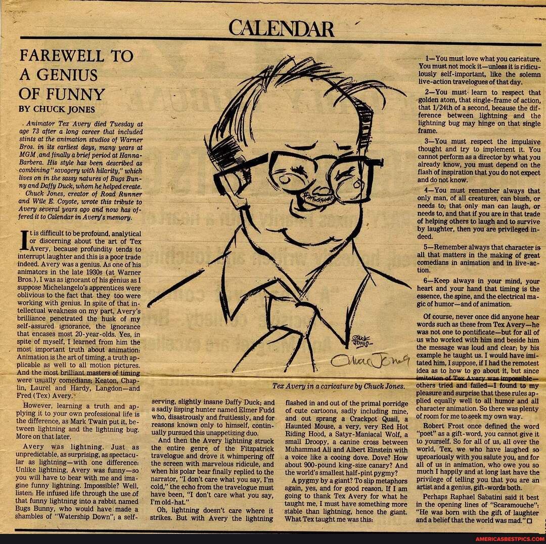 (CALENDAR
FAREWELL TO A GENIUS OF FUNNY
BY CHUCK JONES
Animator Tex Avery died Tuesday at age 73 after a long career that included stints at the animation studios of Warner
Bros. in its earliest days, many years at
MGM and finally a brief period at Hanna-
Barbera, His style has been described as combining" savagery with hilarity," which lives on in the sassy natures of Bugs Bun- ny and Daffy Duck, whom he helped create,
Chuck Jones, creator of Road Runner and Wile B. Coyote, wrote this tribute to
Avery several years ago and now has of- fered it to Calendar in Avery's memory.
tis difficult to be profound, analytical
or discerning about the art of Tex
Avery, because profundity tends to interrupt laughter and this is a poor trade indeed, Avery was a genius. As one of his animators in the late 1930s (at Warner
Bros.), I was as ignorant of his genius as I
'suppose Michelangelo's apprentices were oblivious to the fact that: they too were working with genius, In spite of that in- tellectual weakness on my part, Avery's brilliance penetrated the husk of my self-assured. ignorance, the ignorance that encases most 20-year-olds, Yes, in spite of myself, I learned from him the most important truth about animation:
Animation is the art of timing, a truth ap- plicable as well to all motion pictures
And the most brilliant. masters of timing.
were usually comedians; Keaton, Chap- lin, Laurel and Hardy, Langdon-and
Fred (Tex) Avery.
However, learning a truth and ap- plying it to your own professional life is the difference, as Mark Twain put it, be- tween lightning and the lightning bug.
More on that later,
Avery was lightning. Just as unpredictable, as surprising, as spectacui- lar as lightning-with one difference:
Unlike lightning, Avery was funny-so you will have to bear with me and ima- gine funny lightning. Impossible? Well, listen: He infused life through the use of
'that funny lightning into a rabbit named
Bugs Bunny, who would a shambles of "Watership Down'; a self-
CMc ow
Tex Avery in a caricature by Chuck Jones.
serving, slightly insane Daffy Duck; and a sadly lisping hunter named Elmer Fudd who, disastrously and fruitlessly, and for reasons known only to himself, contin- ually pursued this unappetizing duo.
And then the Avery lightning struck the entire genre of the Fitzpatrick travelogue and drove it whimpering off the screen with marvelous ridicule, and when his polar bear finally replied to the narrator, "I don't care what you say, I'm cold," the echo from the travelogue must have been, "T don't care what you say,
Tmold-hat."
Oh, lightning doesn't care where it strikes. But with Avery the lightning
flashed in and out of the primal porridge of cute cartoons, sadly including mine, and out sprang a Crackpot' Quail, a
Haunted Mouse, a very, very Red Hot
Riding Hood, a Satyr-Maniacal Wolf, a small Droopy, a canine cross between
Muhammad Ali and Albert Einstein with
'a voice like a cooing dove. Dove? How about 900-pound king-size canary? And the world's smallest half-pint pygmy?
A pyemy by a giant? To slip metaphors again, yes, and for good reason, If am going to thank Tex Avery for what he taught me, I must have something more stable than lightning, hence the giant.
'What Tex taught me was this:
1-You must love what you caricature.
'You must not mock it-uniess it is ridicu- lously self-important, like the solemn live-action travelogues of that day.
2-You must: learn to respect that
'golden atom, that single-frame of action, that of a second, because the dif- ference between lightning and the lightning bug may hinge on that single frame,
3-You must respect the impulsive thought and try to implement it. You cannot perform asa director by what- you already know, you must depend on the flash and of inspiration that you do not expect.
and do not know.
4-You must remember always that only man, of all creatures, can blush, or needs to; that only man can laugh, or needs to, and that if you are in that trade of helping others to laugh and to survive by laughter, then you are privileged in- deed.
5-Remember always that character is- all that matters in the making of great comedians in animation and in live-ac- tion,
6-Keep always in your mind, your heart and your hand that timing is the essence, the spine, and the electrical ma- gic of humor-and of animation.
Of course, never once did anyone hear words such as these from Tex Avery-he was not, one to pontificate-but for all of us who worked with him and beside him the message was loud and clear; by his
'example he taught us, I would have imi- tated him, I suppose, if [had the remotest idea as to how to go about it, but since
others tried and failed-T found to my pleasure and surprise that these rules ap- plied equally well to all humor and all character animation. So there was plenty
'of room for me toseek my own way.
Robert Frost once defined the word
"poet" as a gift-word, you cannot give it to yourself, So for all of us, all over the world, Tex, we who have laughed so uproariously with you salute you, and for all of us in animation, who owe you so much I happily -and at long last have the privilege of telling you that you are an artist and a genius, gift-words both.
Perhaps Raphael Sabatini said it best in the opening lines of "Scaramouche";
"He was born with the gift of laughter and a belief that the world was mad."