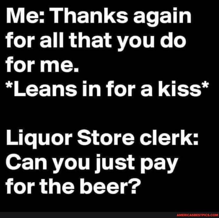 Me: Thanks again for all that you do for me.
*Leans in for a kiss*
Liquor Store clerk:
Can you just pay for the beer?