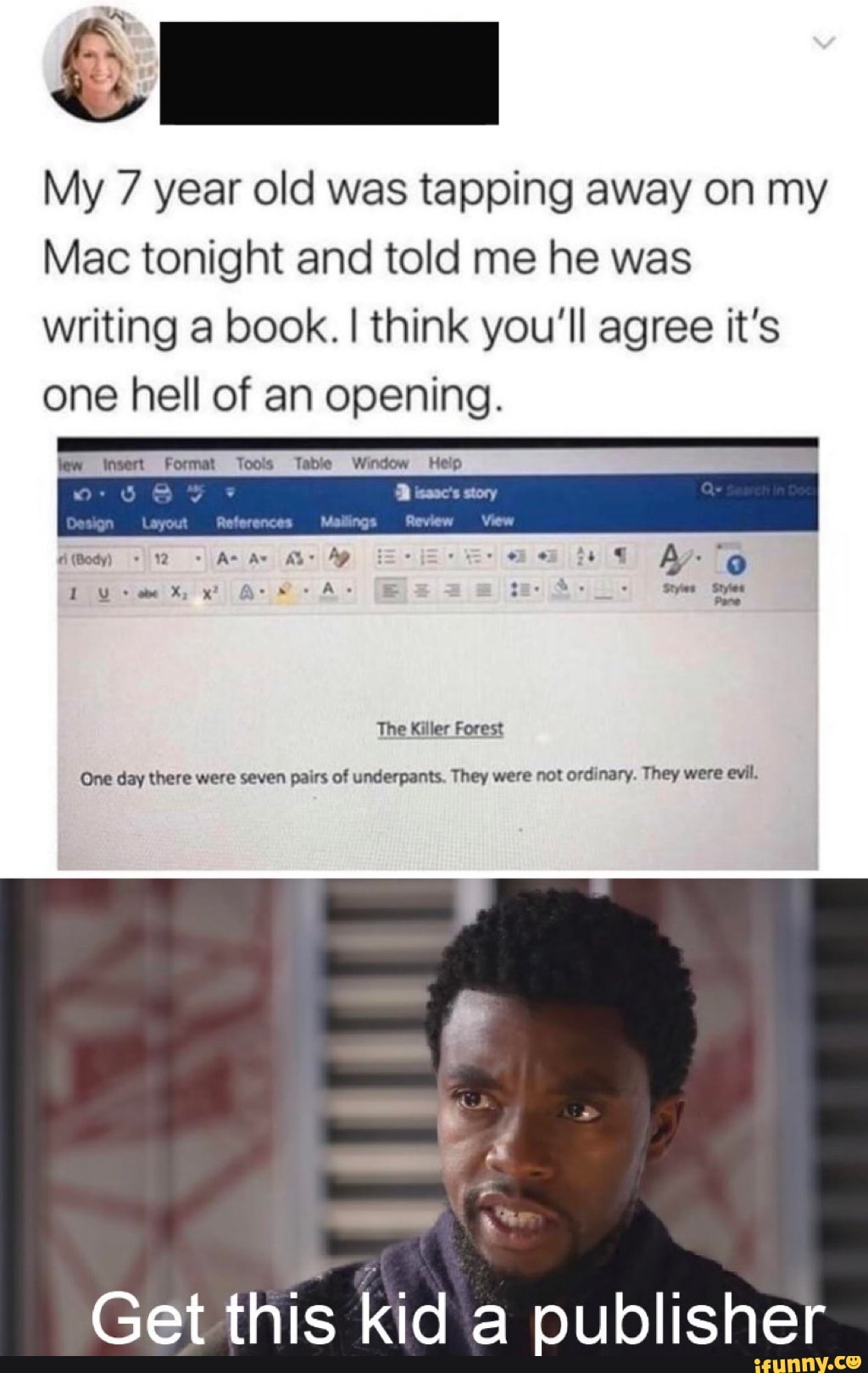 My 7 year old was tapping away on my
Mac tonight and told me he was
writing a book. I think you'll agree it's
one hell of an opening.
D ass story
The Killer Forest
One day there were seven pairs of underpants. They were not ordinary. They were evil.
Get
this kid a publisher
