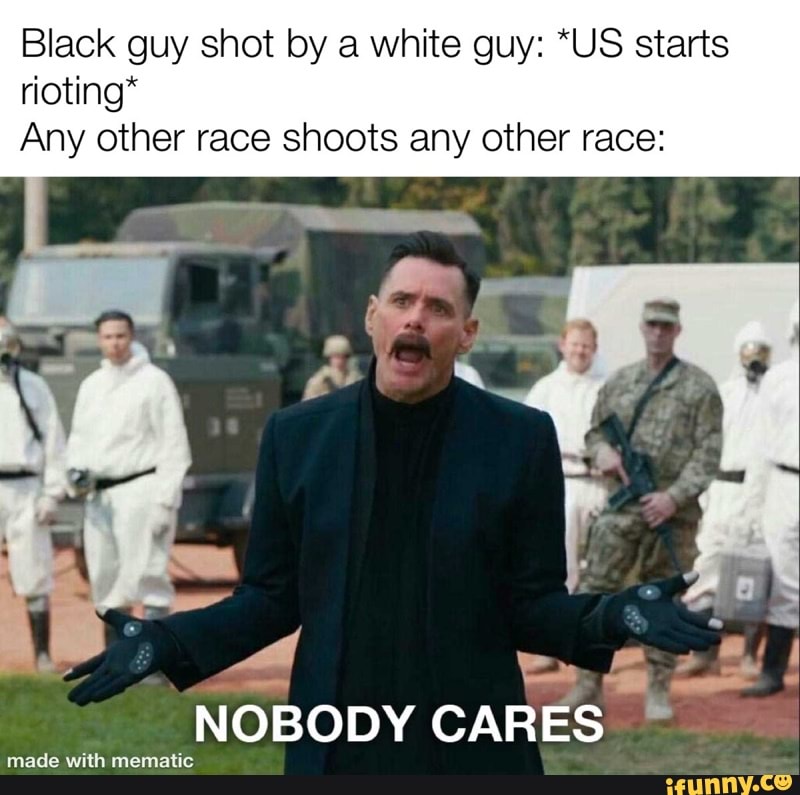 Black guy shot by a white guy: *US starts
rioting*
Any other race shoots any other race:
NOBODY CARES