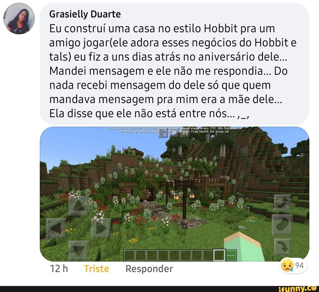 Grasielly Duarte
Eu construí uma casa no estilo Hobbit pra um amigo adora esses negócios do Hobbit e tals) eu fiz a uns dias atrás no aniversário dele...
Mandei mensagem e ele não me respondia... Do nada recebi mensagem do dele só que quem mandava mensagem pra mim era a mãe dele...
Ela disse que ele não está entre nós...,.,
da
Triste Responder