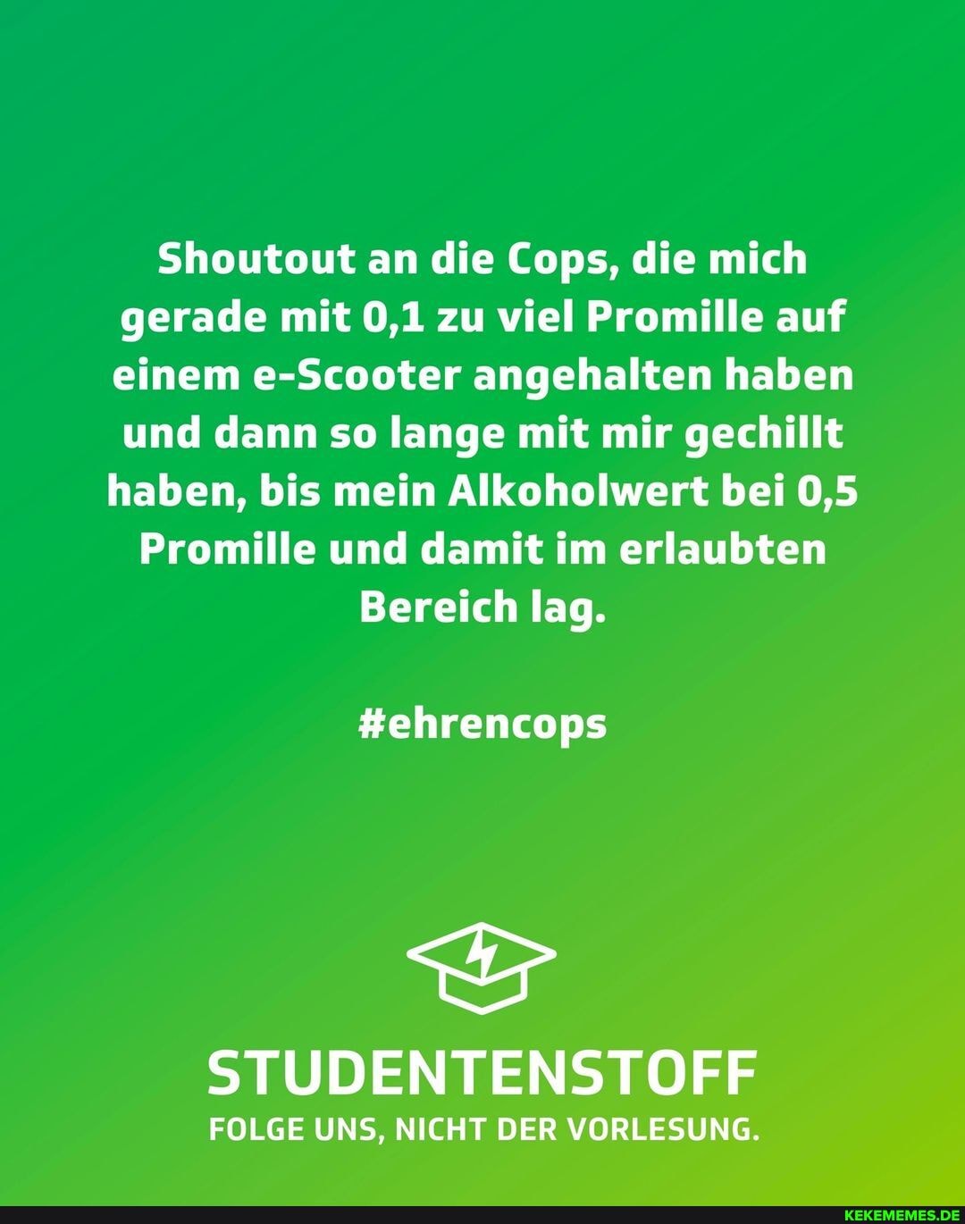 Shoutout an die Cops, die mich gerade mit 0,1 zu viel Promille auf einem e-Scooter angehalten haben und dann so lange mit mir gechillt haben, bis mein Alkoholwert bei 0,5
Promille und damit im erlaubten
Bereich lag.
#ehrencops
STUDENTENSTOFF
FOLGE UNS, NICHT DER VORLESUNG.