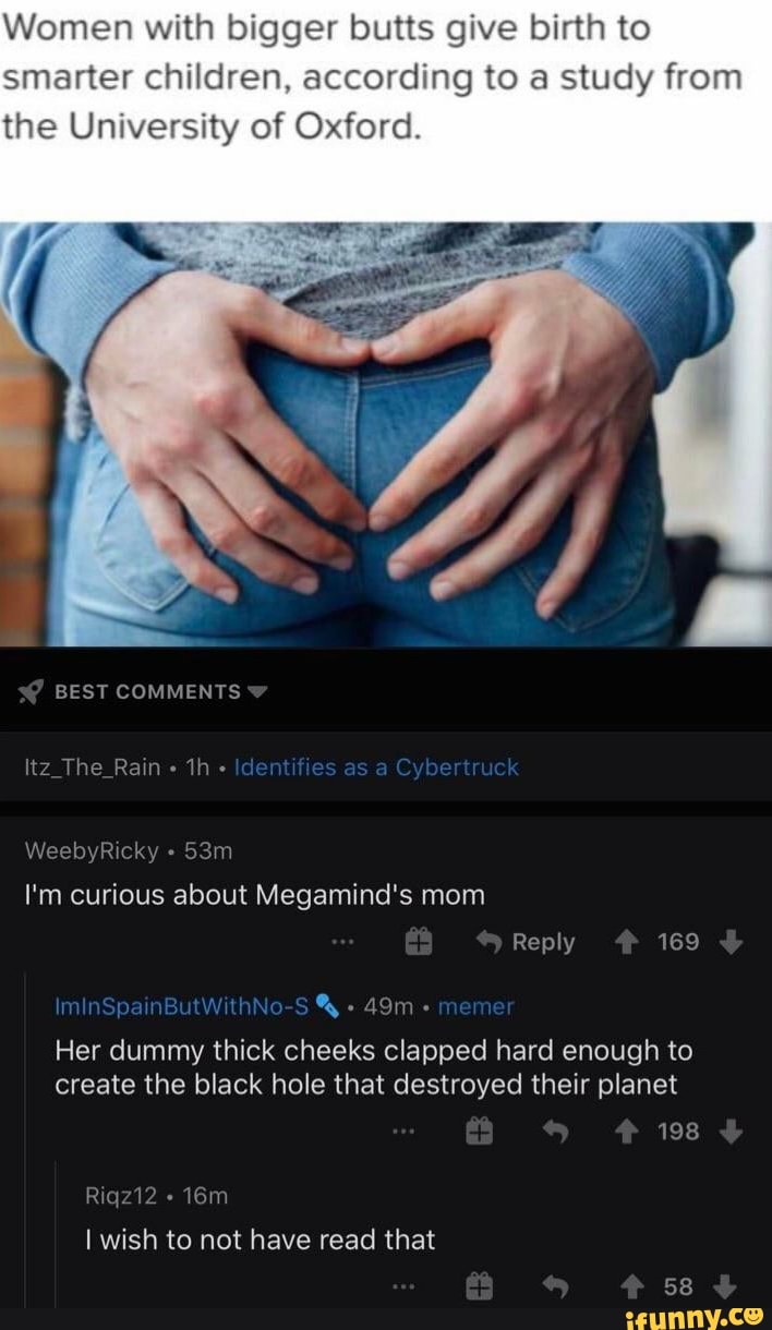 Women with bigger butts give birth to
smarter children, according to a study from
the University of Oxford.
Her dummy thick cheeks clapped hard enough to
create the black hole that destroyed their planet
I wish to not have read that