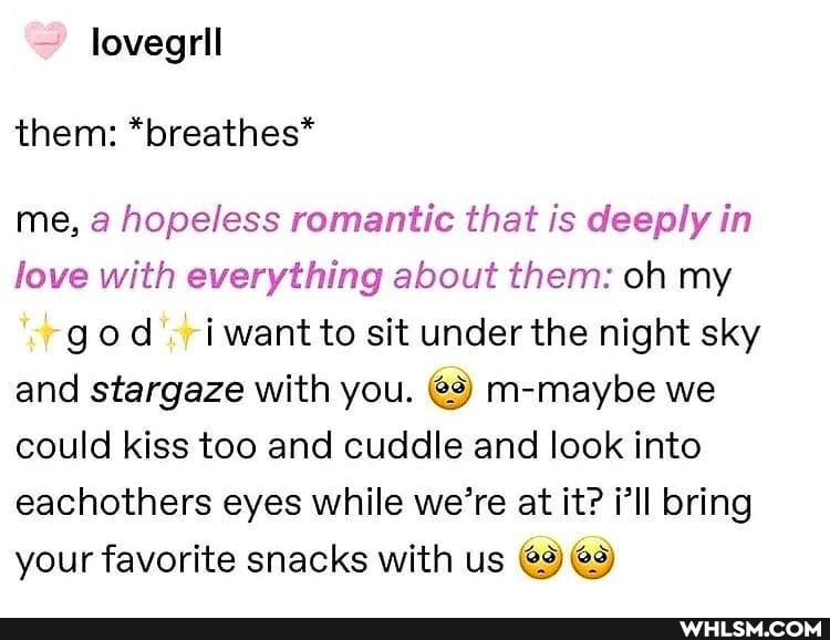 lovegrll them: *breathes*
me, a hopeless romantic that is deeply in love with everything about them: oh my
god ri want to sit under the night sky and stargaze with you. @3) m-maybe we could kiss too and cuddle and look into eachothers eyes while we're at it? i'll bring your favorite snacks with us @9