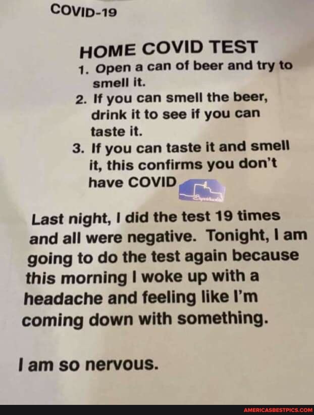 COvip-19
HOME COVID TEST
4. Open a can of beer and try to
smell it.
2. If you can smell the beer,
drink it to see if you can
taste it.
3. If you can taste it and smell
it, this confirms you don't have COVID "
Last night, I did the test 19 times and all were negative. Tonight, I am going to do the test again because this morning I woke up with a headache and feeling like I'm coming down with something.
am so nervous.