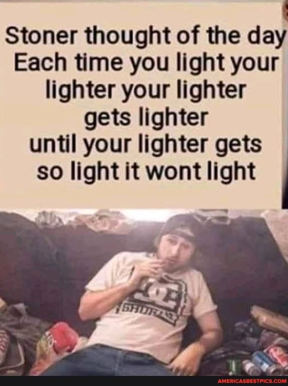 Stoner thought of the day
Each time you light your lighter your lighter gets lighter until your lighter gets so light it wont light
