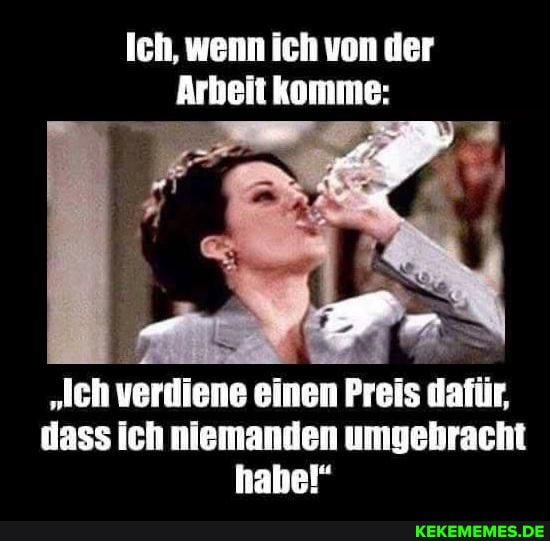 Ich, wenn ich von der
Arbeit komme:
"lch verdiene einen Preis dafür, dass ich niemanden umgebracht habe!"