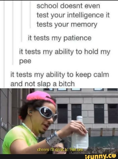 school doesnt even
test your intelligence it
tests your memory
it tests my patience
it tests my ability to hold my
pee
it tests my ability to keep calm
and not slap a bitch