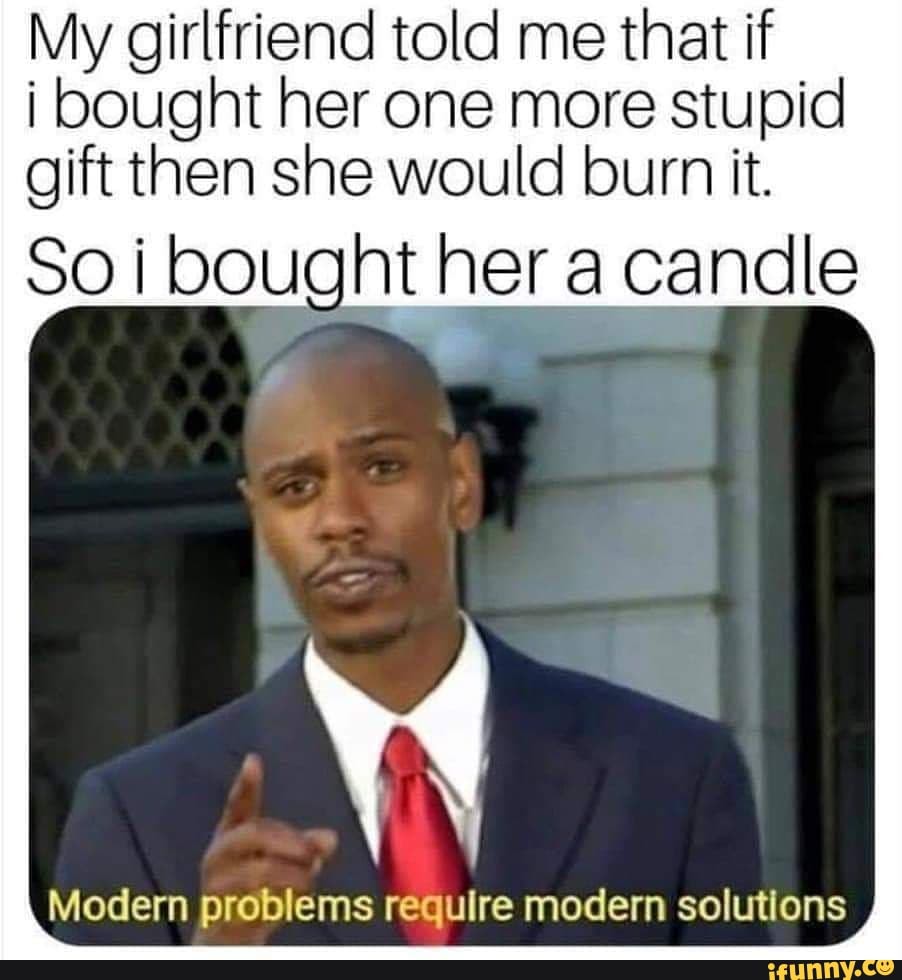 My girlfriend told me that if
i bought her one more stupid gift then she would burn it.
Soi bought her a candle
Modern problems require modern solutions