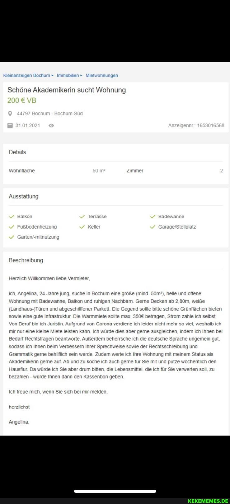 Kleinanzeigen Bochum Immobilien " Miet
Schöne Akademikerin sucht Wohnung
Details
wonnriache Zimmer
Ausstattung
Beschreibung
Herzlich Willk:
mmen liebe Vermiei
ich, Angelina, 24 Jahre jung, suc
m?), helle und offene
Wohnung mit Badewanne, Balkon und ruhige ken ab 2,80m, weiße
(Landhaus
'höne Grünf
Strom zahle ich selbst
)Türen und abgesc chen bieten
Infrastruktur. Die Warmmiete
wie eine gi sollte max. betrage
Von Deruf bin ich Juristin. Aufgrund von Corona verdiene ich leider nicht mehr so viel, weshalb ich
mir nur eine kleine Miete leisten kann. Ich würde dies aber g ch Ihnen bei
Bedarf Rechtsfragen beantworte. Außerdem beherrsche ich die
e sowie der R
ich Ihre
dass ich Innen beim Verbessern Ihrer Sprechw
Grammatik gerne jerde. Zuder
'hnung mit meinem Status
Akadem erin koche ich auch me für Sie mit und pu
'n. die Lebensmitt die ich
me für Sie mit und pu
wöchentlich den
Hau
ur. Da würde ich Sie
die ich
r Sie ver ten soll, zu
bezahlen - würde Innen dann den Kassenbon geben.
Ich freue mich,