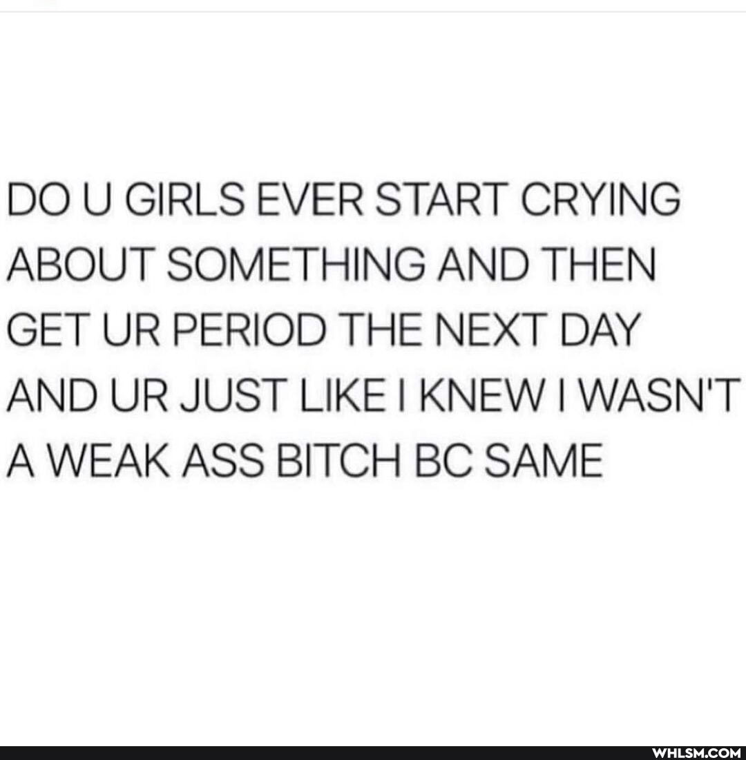 DO U GIRLS EVER START CRYING ABOUT SOMETHING AND THEN GET UR PERIOD THE NEXT DAY AND UR JUST LIKE KNEW I WASN'T A WEAK ASS BITCH BC SAME