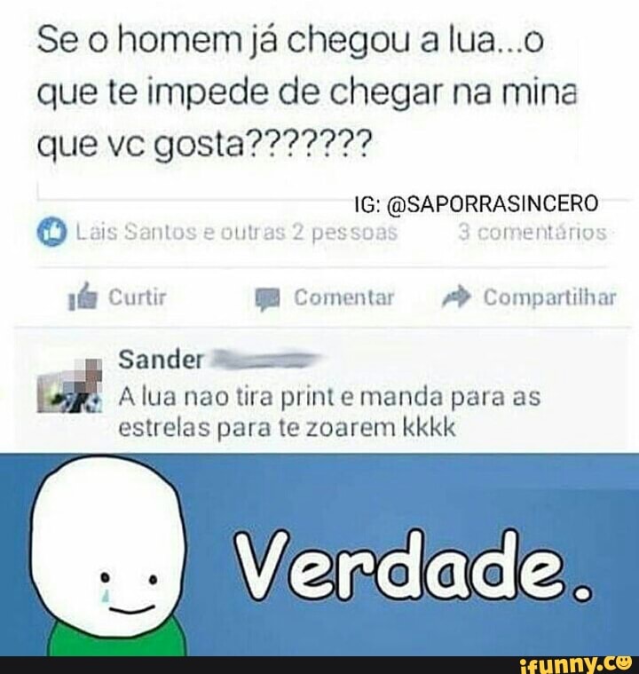 Se o homem já chegou a lua...o
que te impede de chegar na mina
O ai: pessoa mentario
A lua nao tira print e manda para as
estrelas para te zoarem kkkk
e Verdade.