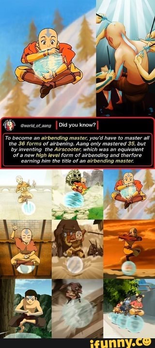 enor otaang
I Did you know?
To become an airbending master, you'd have to master all
the 36 forms of airbening. Aang only mastered 35, but
by inventing the Airscooter, which was an equivalent
Of a new high level form of airbending and therfore
'earning him the title of an airbending master.