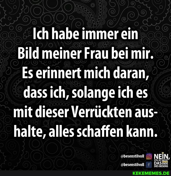 Ich habe immer ein
Bild meiner Frau bei mir.
Es erinnert mich daran, dass ich, solange ich es mit dieser Verrückten aus- halte, alles schaffen kann.
NEIN,