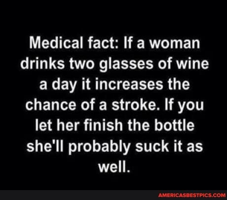 Medical fact: If a woman drinks two glasses of wine a day it increases the chance of a stroke. If you let her finish the bottle she'll probably suck it as well.