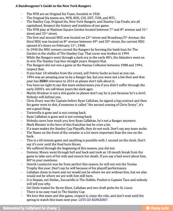 A Bandwagoner's Guide to the New York Rangers
'The NYR are an Original Six Tear, founded in 1926
'The Original Six teams are, NVR, BOS, Cll, DET, TOR, and MTL
'The Stanley Cup, Original Six, New York Ranges, and Stanley Cup Finals, are
all
capitalized. Respect the history and tradition of our game,
'The NYR play at Madison Square Garden located between 75 and 8% avenue and 31%
street and 33° street.
'The first and second MSG was located on 23º street and Broadway/5* Avenue, the
third MSG was located on 8 avenue between 491 and 50° street, the current MSG
'opened i's doors on February 11°, 1968,
In 1940 the MSG owners
cursed the Rangers by burning the bank loan for The
Garden in
the challs of The Stanley Cup. That curse was broken in
1994
'While the Rangers went through a dark era inthe early 80's, the Islanders went on
to win
The Stanley Cup four straight years. Respect that
'The Rangers did not win 2 game atthe Nassau Collusion between 1988 and 1994,
respect that.
Ifyou hear 18 whistles from the crowd, yell Potvin Sucks 2s
loud as you can,
1994 was an amazing year to be a Ranger fan, but you were not a fan then and that
year has ZERO relevance to 2014 so please don't tak about it
You have no right to say this team embarrasses you if you dida't suffer Unrough the
carly 2000's. we
call those years the dark ages.
Martin Brodeur is not a shit goalie so please don't say he is just because he's devil
Nobody will defend you.
Chris Drury was
the Captain before Ryan Callahan, he signed
a big contract and then
hls game went to shit f someone s called "the second coming of Chris Drury', its
nota good thing.
'ortorellais gone and is not coming back.
Ryan Callahan is gone and is not coming back
Nobody cares
how much you love Ryan Callahan, he's not a
Ranger anymore
Mark Messier isthe hero of this franchise but he cies lot.
Ifa tearm makes the Stanley Cup Playoffs, they do not suck, Don't say any team sucks,
'The Name on the Front ofthe sweater is
alot more important than the one on the
back
'This is 260 minute game and anything is possible with 1 second on
the lock. Don't
say it's over until the final horn Blows.
'We suffered through the beginning of this season, you did not
Dominic Moore went through hell and back and took an
18 month break from the
"game to take care of his wife and mourn her death, Ifyou say a bad word about bien,
RIP to your mentions.
Henrik Lundqvist was far from perfect this season, he will not win the Vezina
'Trophy this year. Don't say he wll because of his playoff performance.
Callahan chose to leave and we
would not be where we are
without him, but we
also
Would not be where we are
with him still here
Itis Stepan, not Stefan, Zuccarelo is The Hobbit, Poullotis Captain Taco and nobody
will tell you why.
Del Zotto traded for Kevin Klein, Callahan and two draft picks for St Louis.
'There is no easy road to The Stanley Cup
'We love this team and this game, respect it, enjoy the ride, and don't wait until the
spring to watch this team next year. LETS GO RANGERS!