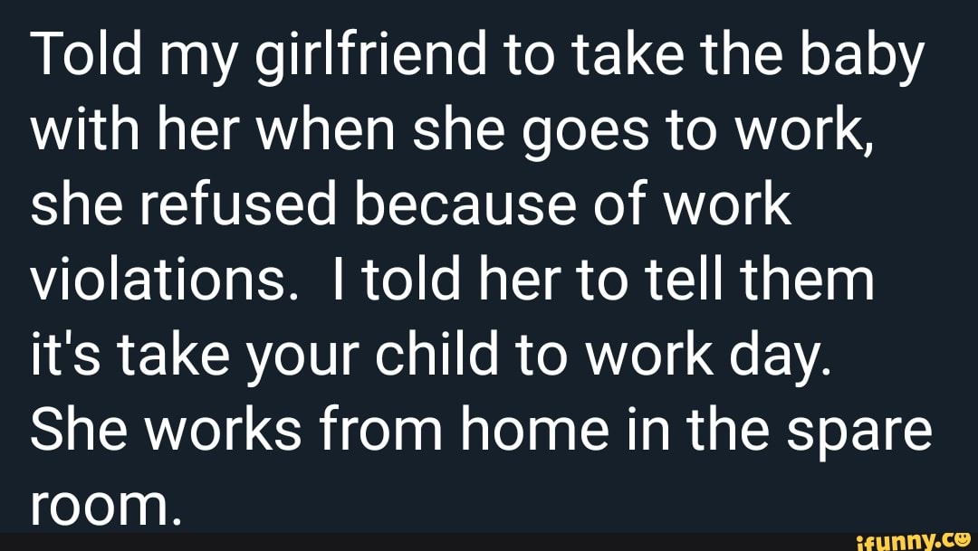 Told my girlfriend to take the baby with her when she goes to work, she refused because of work violations. I told her to tell them it's take your child to work day.
She works from home in the spare room.