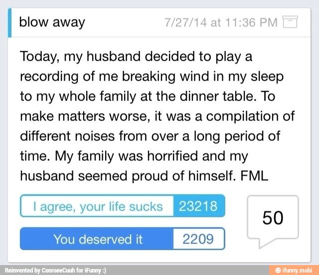 blow away 7/27/14
at
11:36 PM
Today, my husband decided to play a
recording of me breaking wind in my sleep
to my whole family at the dinner table. To
make matters worse, it was a compilation of
different noises from over a long period of
time. My family was horrified and my
husband seemed proud of himself. FML
You deserved it 2209
50