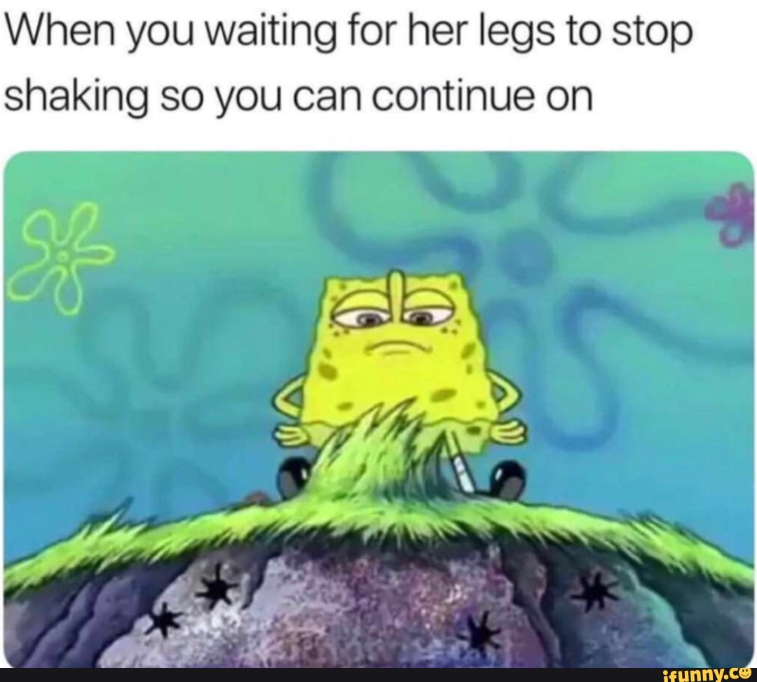 When you waiting for her legs to stop shaking so you can continue on
I fen