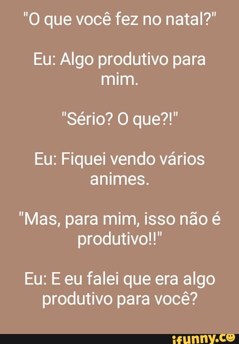 "O que você fez no natal?"
Eu: Algo produtivo para
mim.
Eu: Fiquei vendo vários
animes.
"Mas, para mim, isso não é
produtivo!!"
Eu: E eu falei que era algo
produtivo para você?